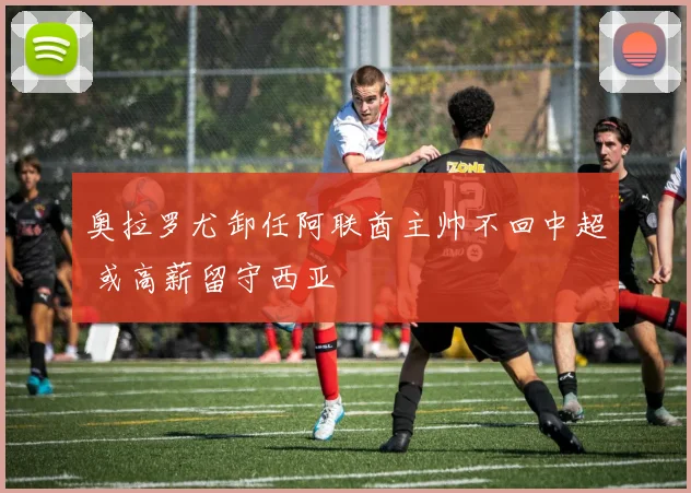 奥拉罗尤卸任阿联酋主帅不回中超 或高薪留守西亚