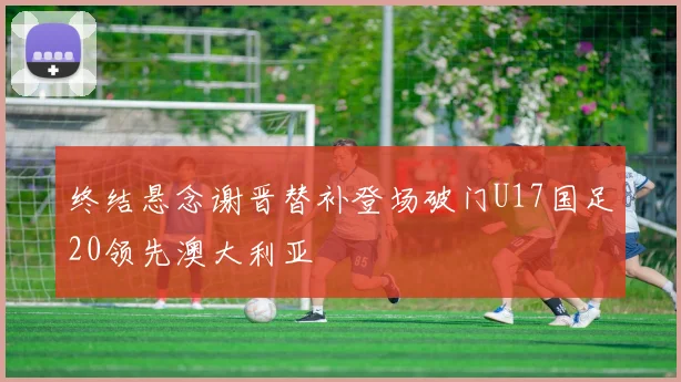 终结悬念谢晋替补登场破门U17国足20领先澳大利亚