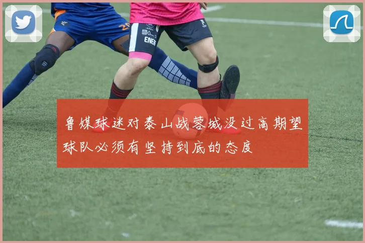 鲁媒球迷对泰山战蓉城没过高期望球队必须有坚持到底的态度