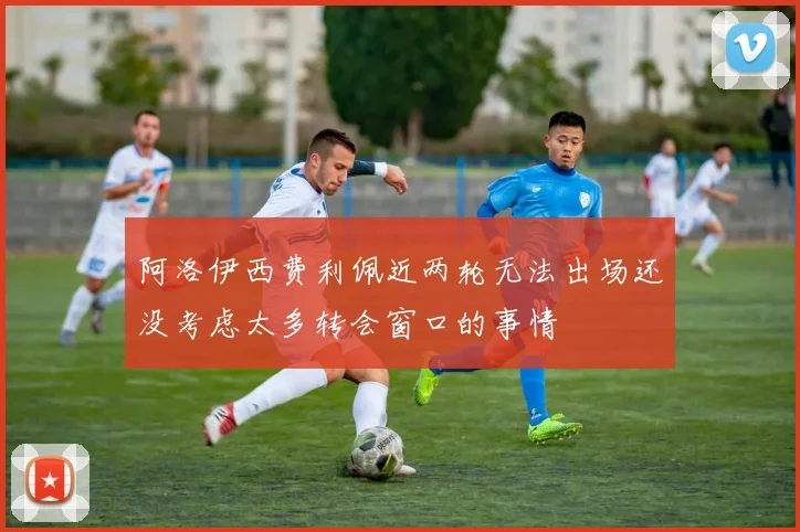阿洛伊西费利佩近两轮无法出场还没考虑太多转会窗口的事情