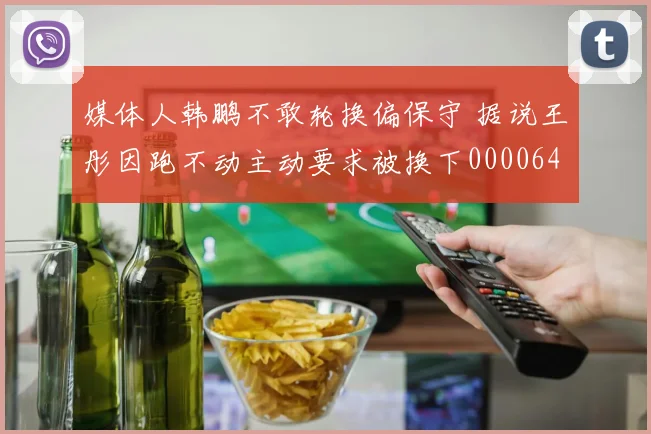 媒体人韩鹏不敢轮换偏保守 据说王彤因跑不动主动要求被换下0000644